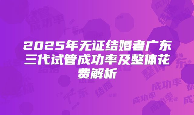 2025年无证结婚者广东三代试管成功率及整体花费解析