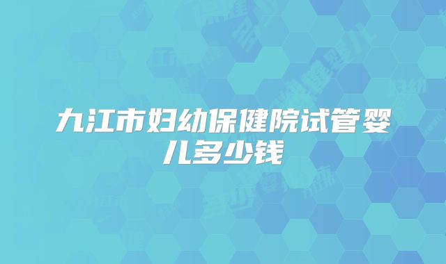 九江市妇幼保健院试管婴儿多少钱