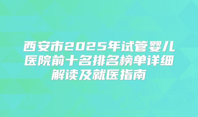 西安市2025年试管婴儿医院前十名排名榜单详细解读及就医指南