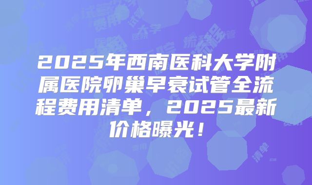 2025年西南医科大学附属医院卵巢早衰试管全流程费用清单，2025最新价格曝光！