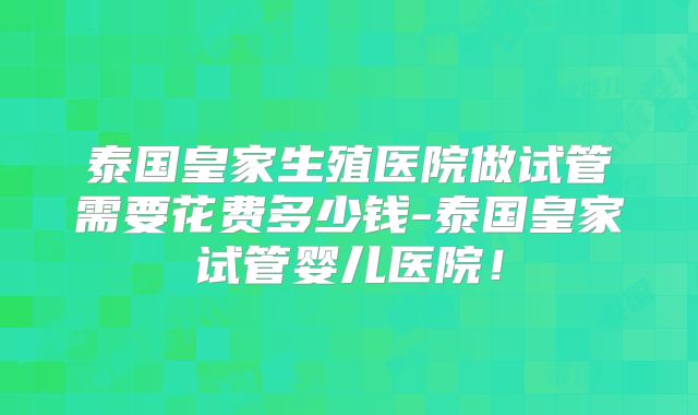泰国皇家生殖医院做试管需要花费多少钱-泰国皇家试管婴儿医院!