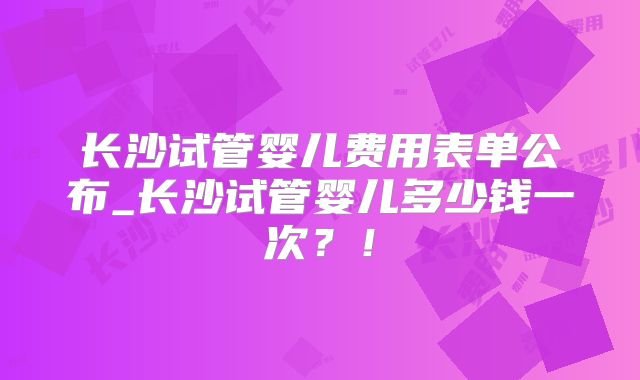 长沙试管婴儿费用表单公布_长沙试管婴儿多少钱一次？！