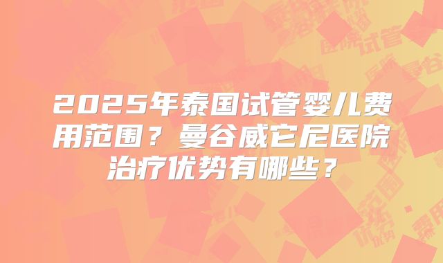 2025年泰国试管婴儿费用范围？曼谷威它尼医院治疗优势有哪些？