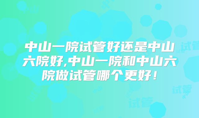 中山一院试管好还是中山六院好,中山一院和中山六院做试管哪个更好！