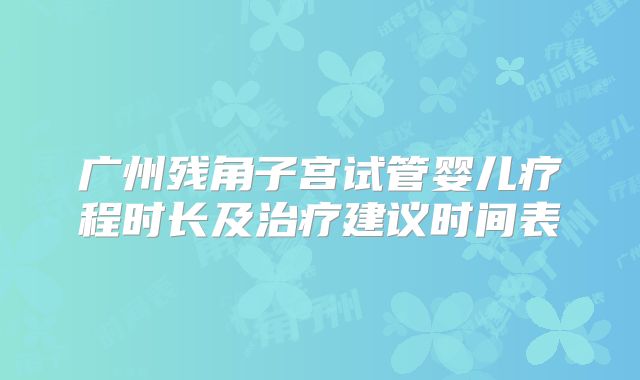 广州残角子宫试管婴儿疗程时长及治疗建议时间表