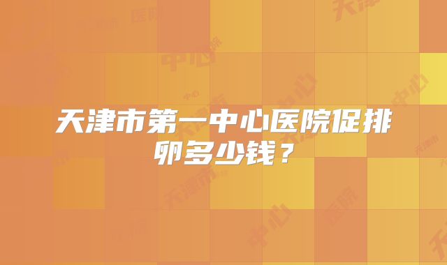 天津市第一中心医院促排卵多少钱？