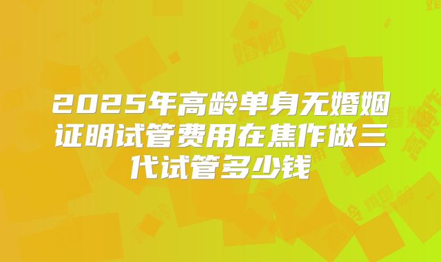 2025年高龄单身无婚姻证明试管费用在焦作做三代试管多少钱