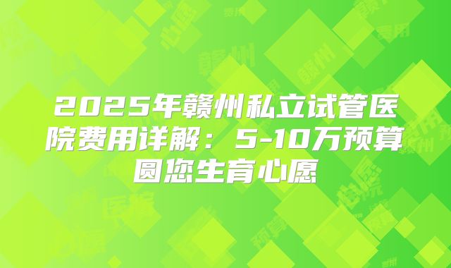 2025年赣州私立试管医院费用详解：5-10万预算圆您生育心愿