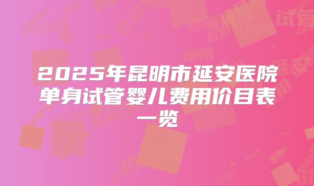 2025年昆明市延安医院单身试管婴儿费用价目表一览