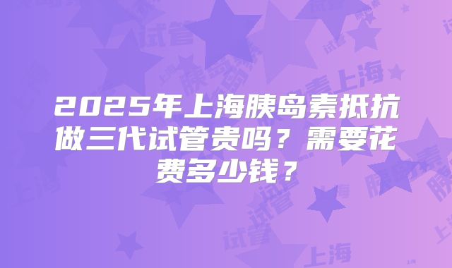 2025年上海胰岛素抵抗做三代试管贵吗？需要花费多少钱？