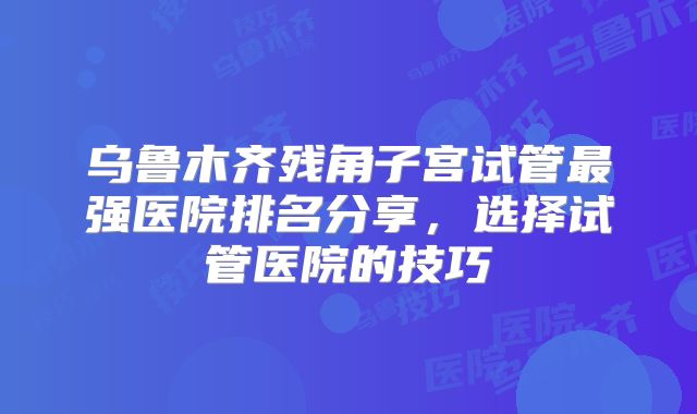 乌鲁木齐残角子宫试管最强医院排名分享，选择试管医院的技巧