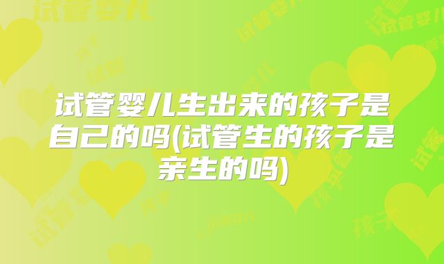 试管婴儿生出来的孩子是自己的吗(试管生的孩子是亲生的吗)