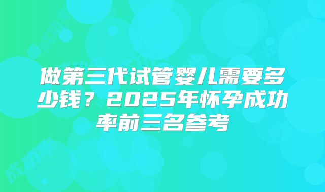 做第三代试管婴儿需要多少钱？2025年怀孕成功率前三名参考
