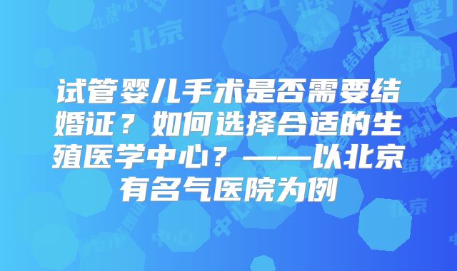 试管婴儿手术是否需要结婚证？如何选择合适的生殖医学中心？——以北京有名气医院为例