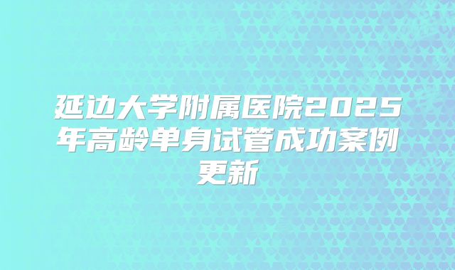 延边大学附属医院2025年高龄单身试管成功案例更新