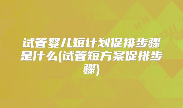 试管婴儿短计划促排步骤是什么(试管短方案促排步骤)
