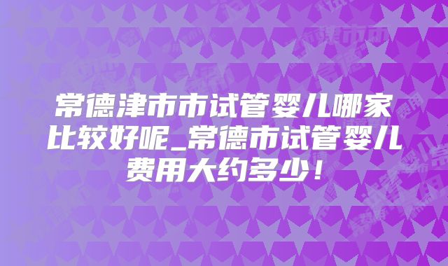 常德津市市试管婴儿哪家比较好呢_常德市试管婴儿费用大约多少!