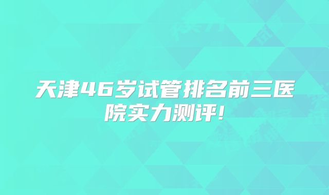 天津46岁试管排名前三医院实力测评!