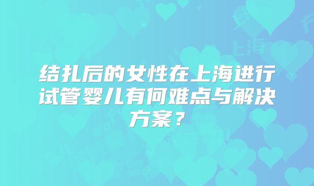 结扎后的女性在上海进行试管婴儿有何难点与解决方案？
