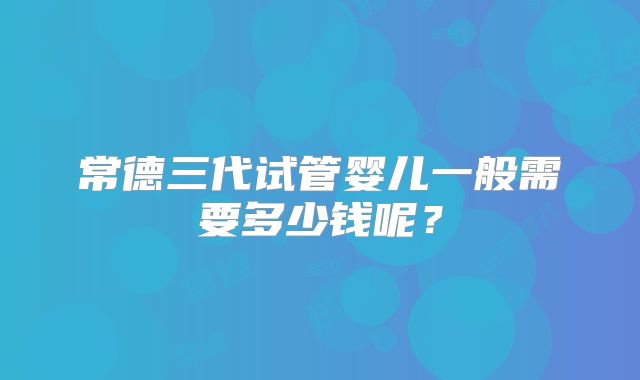 常德三代试管婴儿一般需要多少钱呢?