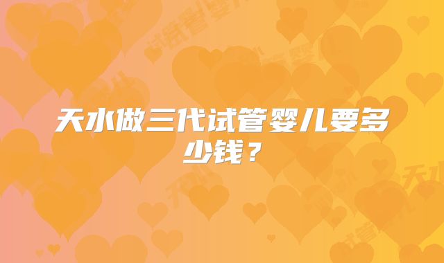 天水做三代试管婴儿要多少钱？