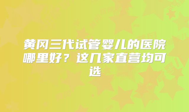 黄冈三代试管婴儿的医院哪里好？这几家直营均可选
