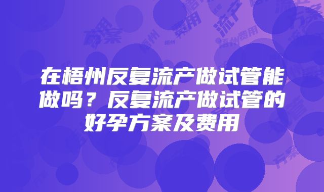 在梧州反复流产做试管能做吗？反复流产做试管的好孕方案及费用