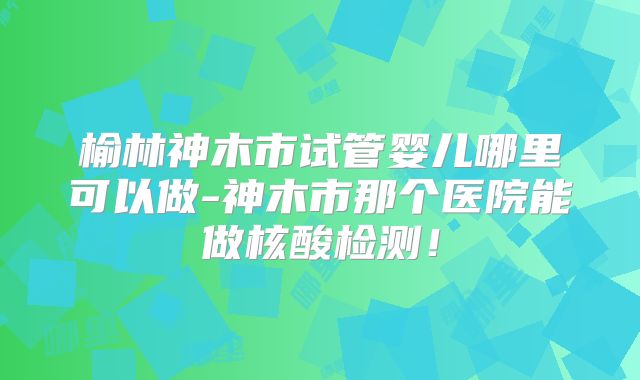 榆林神木市试管婴儿哪里可以做-神木市那个医院能做核酸检测！