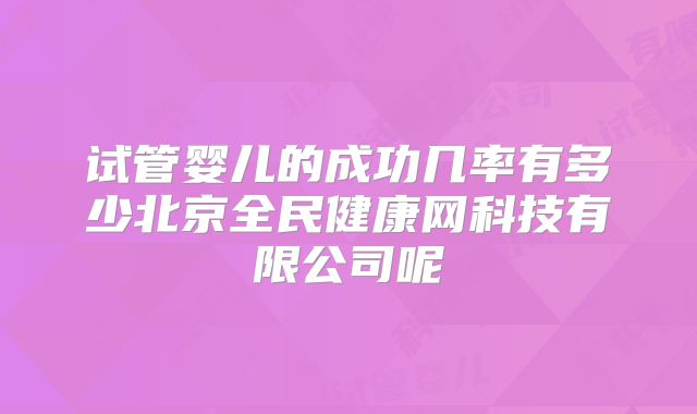 试管婴儿的成功几率有多少北京全民健康网科技有限公司呢