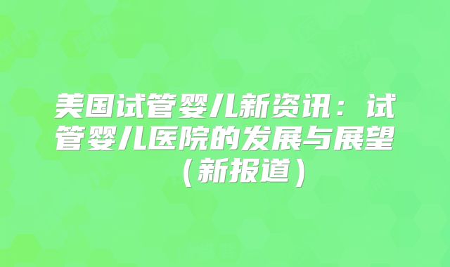 美国试管婴儿新资讯:试管婴儿医院的发展与展望(新报道)
