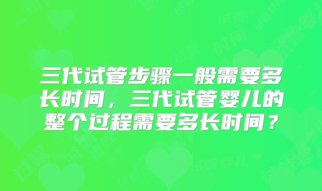 三代试管步骤一般需要多长时间，三代试管婴儿的整个过程需要多长时间？