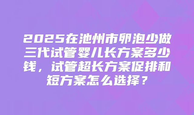 2025在池州市卵泡少做三代试管婴儿长方案多少钱,试管超长方案促排和短方案怎么选择?