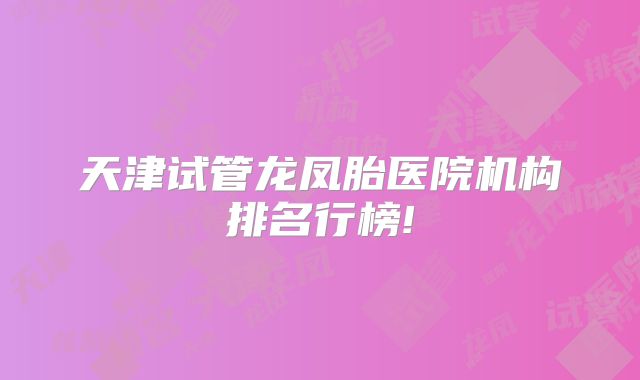 天津试管龙凤胎医院机构排名行榜!