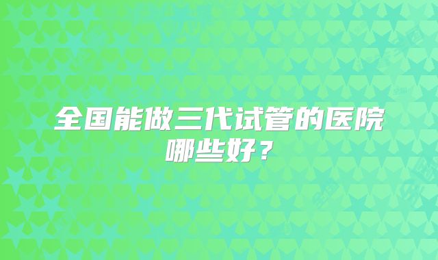 全国能做三代试管的医院哪些好?