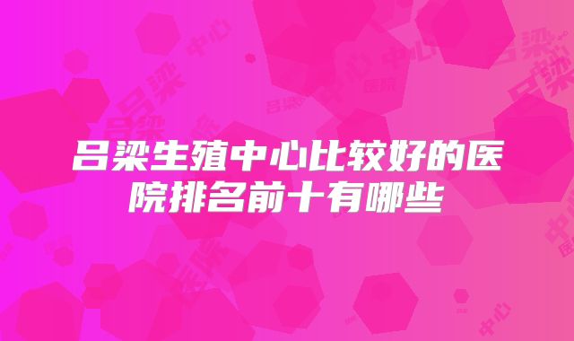 吕梁生殖中心比较好的医院排名前十有哪些