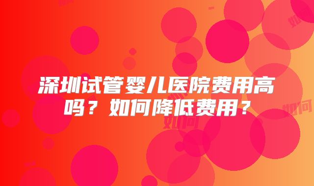 深圳试管婴儿医院费用高吗？如何降低费用？