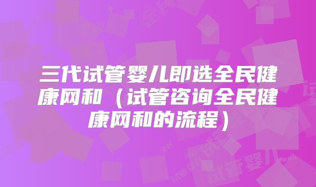 三代试管婴儿即选全民健康网和（试管咨询全民健康网和的流程）