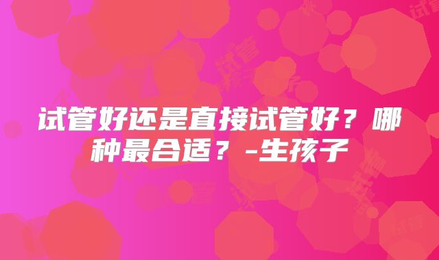 试管好还是直接试管好？哪种最合适？-生孩子