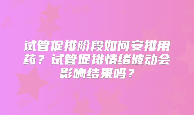 试管促排阶段如何安排用药？试管促排情绪波动会影响结果吗？