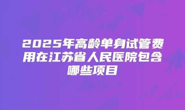 2025年高龄单身试管费用在江苏省人民医院包含哪些项目