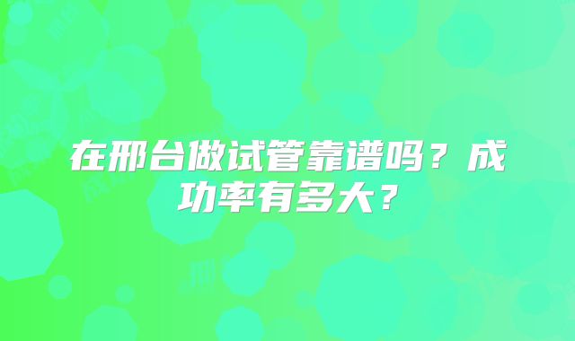 在邢台做试管靠谱吗？成功率有多大？