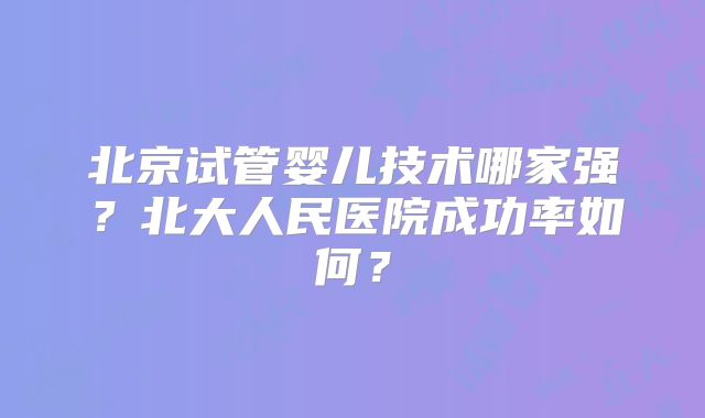 北京试管婴儿技术哪家强？北大人民医院成功率如何？
