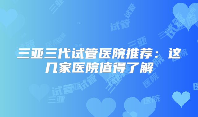 三亚三代试管医院推荐：这几家医院值得了解