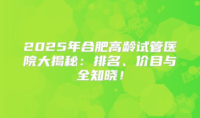 2025年合肥高龄试管医院大揭秘:排名、价目与全知晓!