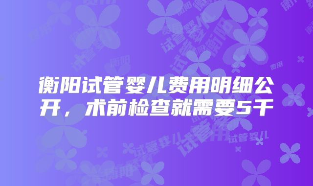 衡阳试管婴儿费用明细公开，术前检查就需要5千