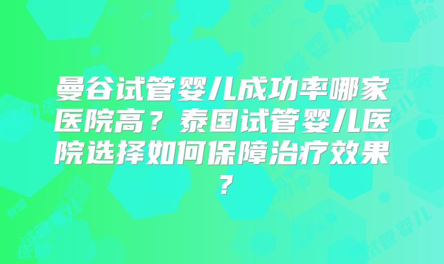 曼谷试管婴儿成功率哪家医院高？泰国试管婴儿医院选择如何保障治疗效果？
