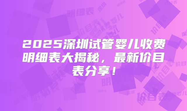 2025深圳试管婴儿收费明细表大揭秘,最新价目表分享!
