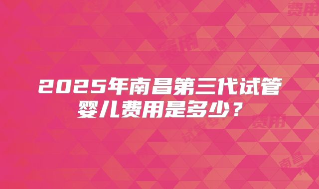 2025年南昌第三代试管婴儿费用是多少？