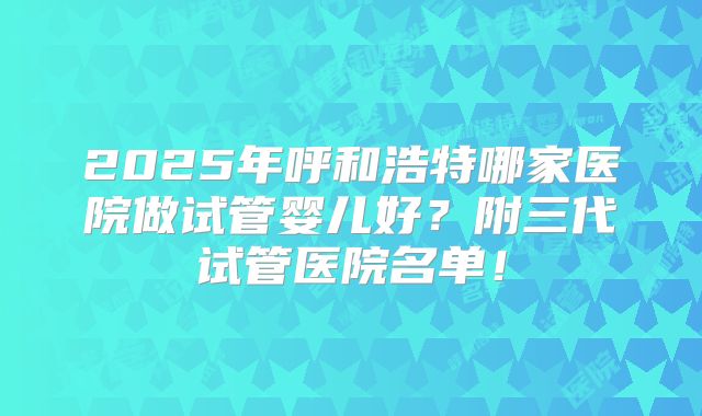 2025年呼和浩特哪家医院做试管婴儿好？附三代试管医院名单！