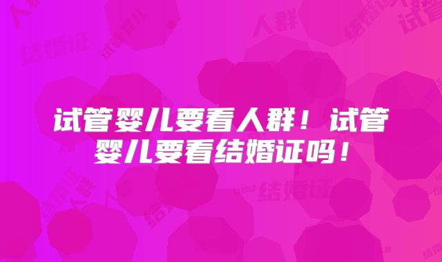 试管婴儿要看人群！试管婴儿要看结婚证吗！